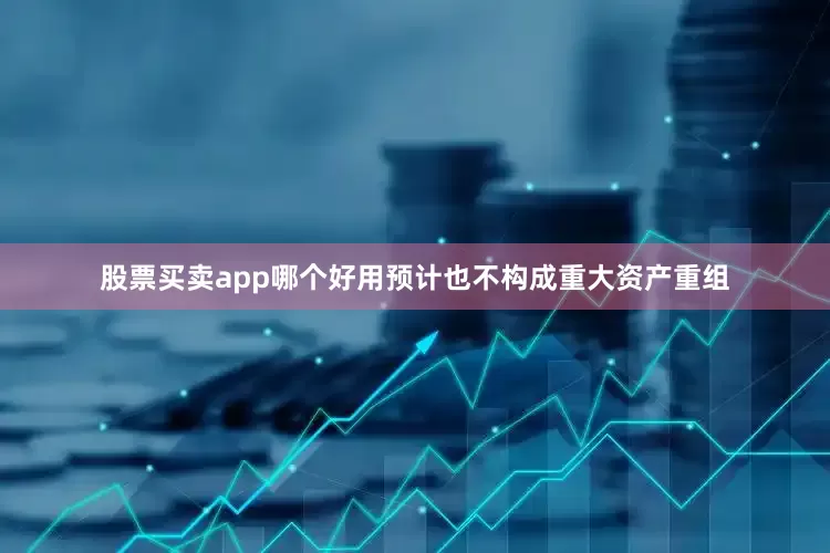 股票买卖app哪个好用预计也不构成重大资产重组