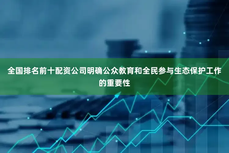 全国排名前十配资公司明确公众教育和全民参与生态保护工作的重要性