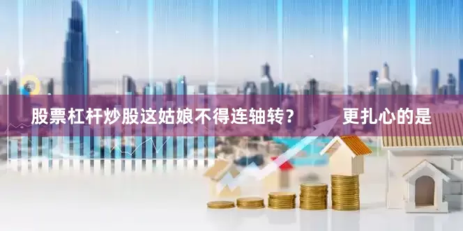 股票杠杆炒股这姑娘不得连轴转？        更扎心的是